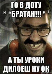 го в доту братан!!! а ты уроки дилоеш ну ок