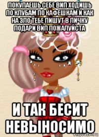 покупаешь себе вип ходишь по клубам по кафешкам и как на зло тебе пишут в личку подари вип пожалуйста и так бесит невыносимо