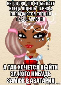 неговори что не бывает когда ищешь парня а попадаются только 1,2,3,5,7 уровни а так хочется выйти за кого нибудь замуж в аватарии