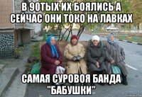 в 90тых их боялись а сейчас они токо на лавках самая суровоя банда "бабушки"