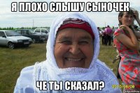 я плохо слышу сыночек че ты сказал?
