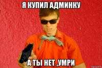 я купил админку а ты нет ,умри