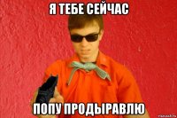 я тебе сейчас попу продыравлю