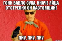 гони бабло сука, иначе яйца отстрелю! он настоящий! пиу, пиу, пиу