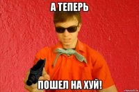 а теперь пошел на хуй!