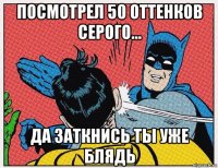 посмотрел 50 оттенков серого... да заткнись ты уже блядь