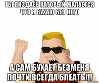 ты пиздаёб каторый жалуется что я бухаю без него а сам бухает безменя почти всегда блеать!!!