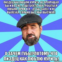 пиздец как люблю курить, не прекращал бы и во сне, а ещё ахуеть как трахаться люблю, прям в п....ду бы залез, и не вылезал, только бы губы высунул! а зачем губы?потому-что пиздец как люблю курить!