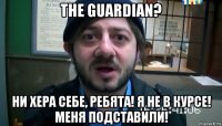 the guardian? ни хера себе, ребята! я не в курсе! меня подставили!