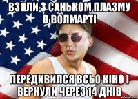 взяли з саньком плазму в волмарті передивился всьо кіно і вернули через 14 днів
