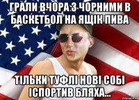 грали вчора з чорними в баскетбол на ящік пива тільки туфлі нові собі іспортив бляха...