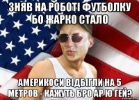 зняв на роботі футболку бо жарко стало америкоси відбігли на 5 метров - кажуть бро ар ю гей?