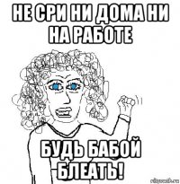 не сри ни дома ни на работе будь бабой блеать!