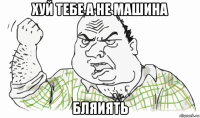 хуй тебе а не машина бляиять