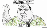 да ты заебал блеать!