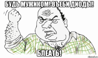 будь мужиком! въеби диоды! блеать!