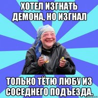 хотел изгнать демона, но изгнал только тётю любу из соседнего подъезда.