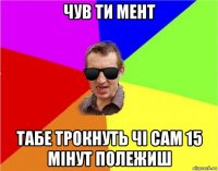 чув ти мент табе трокнуть чі сам 15 мінут полежиш