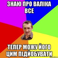 знаю про валіка все тепер можу його цим підйобувати