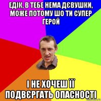 едік, в тебе нема дєвушки, може потому шо ти супер герой і не хочеш її подвєргать опасності