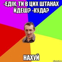 -едік, ти в цих штанах йдеш? -куда? нахуй