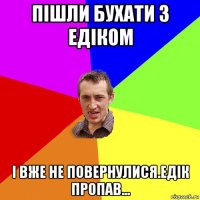 пішли бухати з едіком і вже не повернулися.едік пропав...