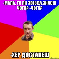 -мала, ти як звізда.знаєш чого? -чого? -хер достанеш