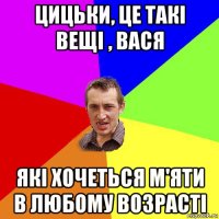 цицьки, це такі вещі , вася які хочеться м'яти в любому возрасті