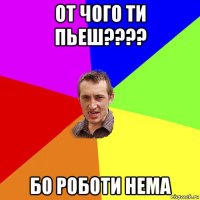 от чого ти пьеш???? бо роботи нема