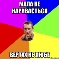 мала не наривається вертух не любе