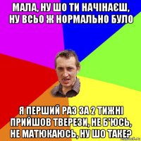 мала, ну шо ти начінаєш, ну всьо ж нормально було я перший раз за 2 тижні прийшов тверези, не б'юсь, не матюкаюсь, ну шо таке?