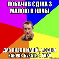 побачив єдіка з малою в клубі дав пизди малій , а єдіка забрав бухать з горя