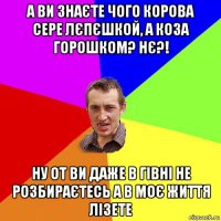 а ви знаєте чого корова сере лєпєшкой, а коза горошком? нє?! ну от ви даже в гівні не розбираєтесь а в моє життя лізете