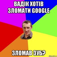 вадік хотів зломати google зломав зуб?