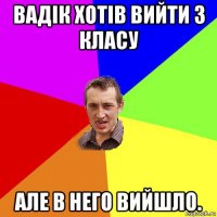 вадік хотів вийти з класу але в него вийшло.