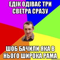 едік одіває три светра сразу шоб бачили яка в нього широка рама