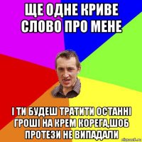 ще одне криве слово про мене і ти будеш тратити останні гроші на крем корега,шоб протези не випадали