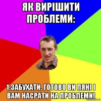 як вирішити проблеми: 1.забухати. готово ви пяні і вам насрати на проблеми!