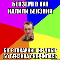 бенземі в хуя налили бензини біг в лікарню і не добіг бо бензина скінчилась