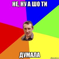 не, ну а шо ти думала