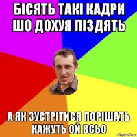 бісять такі кадри шо дохуя піздять а як зустрітися порішать кажуть ой всьо