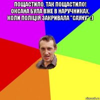 пощастило, так пощастило! оксана була вже в наручниках, коли поліція закривала "сауну" :) 