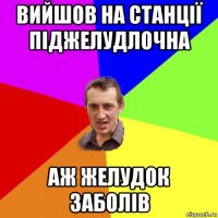 вийшов на станції піджелудлочна аж желудок заболів