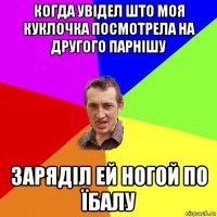 когда увідел што моя куклочка посмотрела на другого парнішу заряділ ей ногой по їбалу