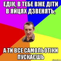 едік, в тебе вже діти в яйцях дзвенять, а ти все самольотіки пускаєшь