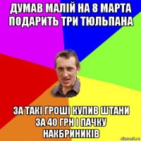 думав малій на 8 марта подарить три тюльпана за такі гроші купив штани за 40 грн і пачку накбриників