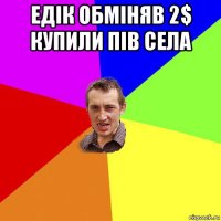 едік обміняв 2$ купили пів села 