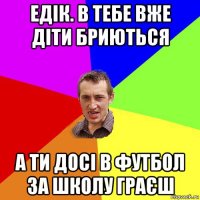 едік. в тебе вже діти бриються а ти досі в футбол за школу граєш