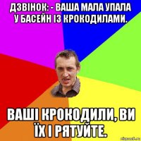 дзвінок: - вaшa мала упaлa у бaсейн із крокодилaми. вaші крокодили, ви їх і рятуйте.