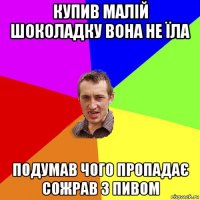 купив малій шоколадку вона не їла подумав чого пропадає сожрав з пивом